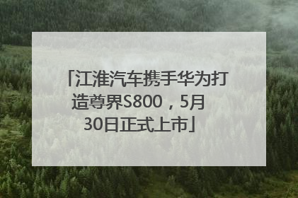 江淮汽车携手华为打造尊界S800，5月30日正式上市