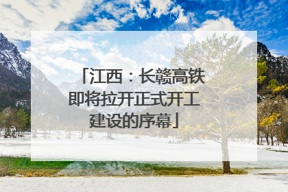 江西：长赣高铁即将拉开正式开工建设的序幕