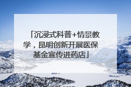 沉浸式科普+情景教学，昆明创新开展医保基金宣传进药店