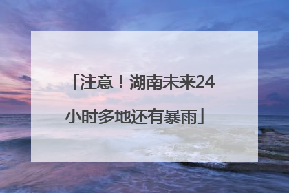 注意！湖南未来24小时多地还有暴雨