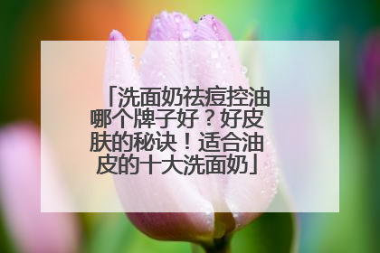 洗面奶祛痘控油哪个牌子好？好皮肤的秘诀！适合油皮的十大洗面奶