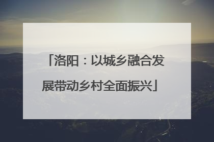 洛阳：以城乡融合发展带动乡村全面振兴