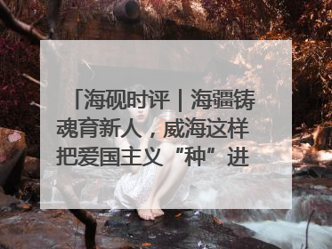 海砚时评｜海疆铸魂育新人，威海这样把爱国主义“种”进年轻人心里