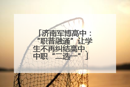 济南军博高中：“职普融通”让学生不再纠结高中、中职“二选一”