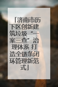 济南市历下区创新建筑垃圾“一案三查”治理体系 打造全链条闭环管理新范式