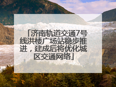 济南轨道交通7号线洪楼广场站稳步推进，建成后将优化城区交通网络