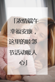 浓情端午幸福安康，这里的睦邻节活动暖人心