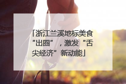 浙江兰溪地标美食“出圈”，激发“舌尖经济”新动能