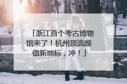 浙江首个考古博物馆来了！杭州顶流颜值新地标，冲！