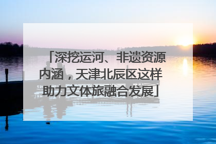 深挖运河、非遗资源内涵，天津北辰区这样助力文体旅融合发展