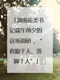湖南省委书记端午前夕的这场调研，“着眼于人、落脚于人”