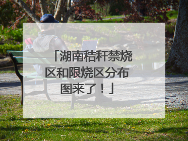 湖南秸秆禁烧区和限烧区分布图来了！