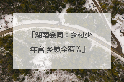 湖南会同：乡村少年宫 乡镇全覆盖