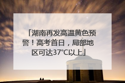 湖南再发高温黄色预警！高考首日，局部地区可达37℃以上