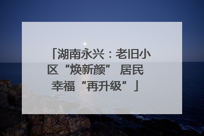 湖南永兴：老旧小区“焕新颜” 居民幸福“再升级”