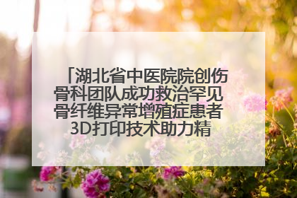 湖北省中医院院创伤骨科团队成功救治罕见骨纤维异常增殖症患者 3D打印技术助力精准矫形手术