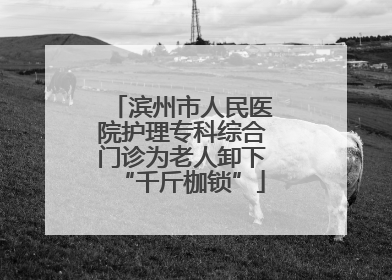 滨州市人民医院护理专科综合门诊为老人卸下“千斤枷锁”
