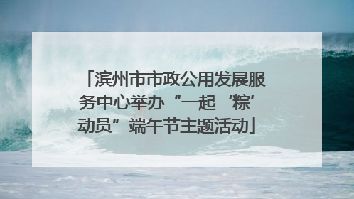 滨州市市政公用发展服务中心举办“一起‘粽’动员”端午节主题活动