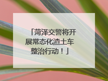 菏泽交警将开展常态化渣土车整治行动！