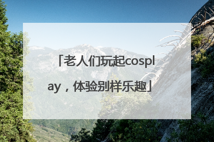 老人们玩起cosplay，体验别样乐趣
