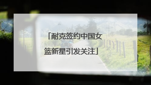 耐克签约中国女篮新星引发关注