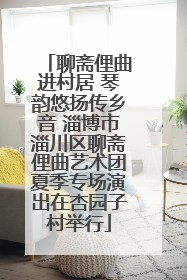 聊斋俚曲进村居 琴韵悠扬传乡音 淄博市淄川区聊斋俚曲艺术团夏季专场演出在杏园子村举行