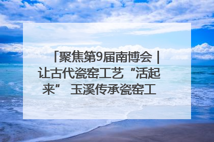 聚焦第9届南博会｜让古代瓷窑工艺“活起来” 玉溪传承瓷窑工艺将出展南博会