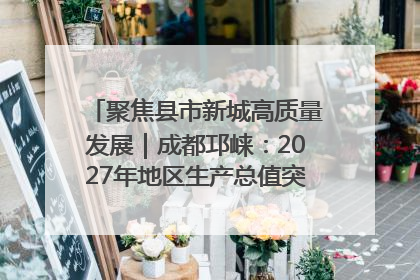 聚焦县市新城高质量发展｜成都邛崃：2027年地区生产总值突破550亿元、建成五百亿级园区