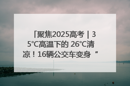 聚焦2025高考｜35℃高温下的 26℃清凉！16辆公交车变身“助考驿站”为高考护航