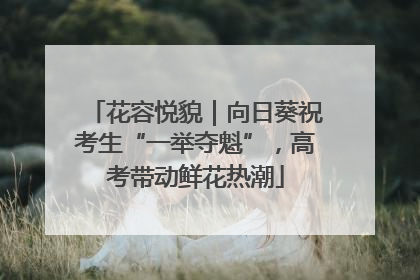 花容悦貌｜向日葵祝考生“一举夺魁”，高考带动鲜花热潮