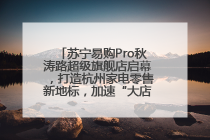 苏宁易购Pro秋涛路超级旗舰店启幕，打造杭州家电零售新地标，加速“大店攻略”全省布局
