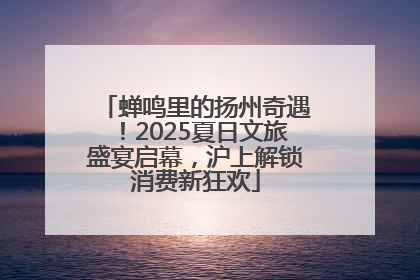 蝉鸣里的扬州奇遇！2025夏日文旅盛宴启幕，沪上解锁消费新狂欢