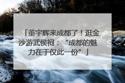 董宇辉来成都了！逛金沙游武侯祠：“成都的魅力在于仅此一份”