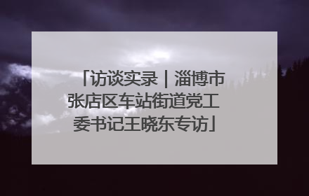 访谈实录｜淄博市张店区车站街道党工委书记王晓东专访