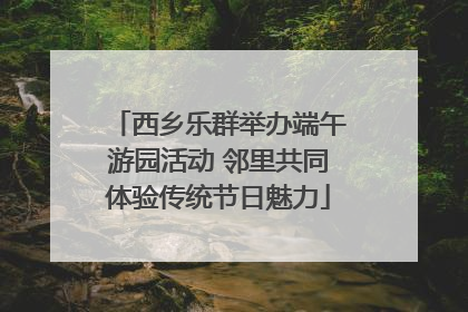 西乡乐群举办端午游园活动 邻里共同体验传统节日魅力