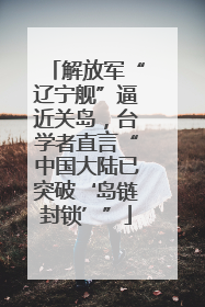 解放军“辽宁舰”逼近关岛，台学者直言“中国大陆已突破‘岛链封锁’”