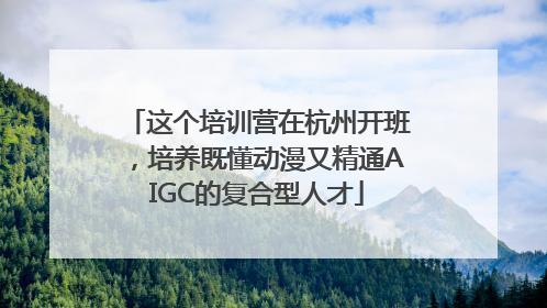 这个培训营在杭州开班，培养既懂动漫又精通AIGC的复合型人才