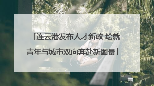 连云港发布人才新政 绘就青年与城市双向奔赴新图景