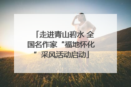 走进青山碧水 全国名作家“福地怀化”采风活动启动