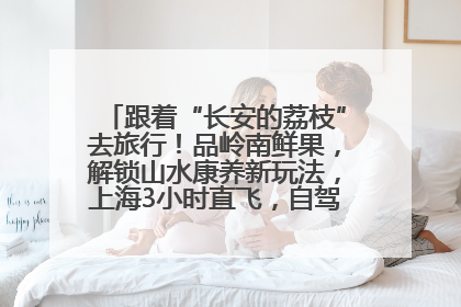跟着“长安的荔枝”去旅行！品岭南鲜果，解锁山水康养新玩法，上海3小时直飞，自驾高速费优惠