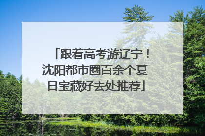 跟着高考游辽宁！沈阳都市圈百余个夏日宝藏好去处推荐