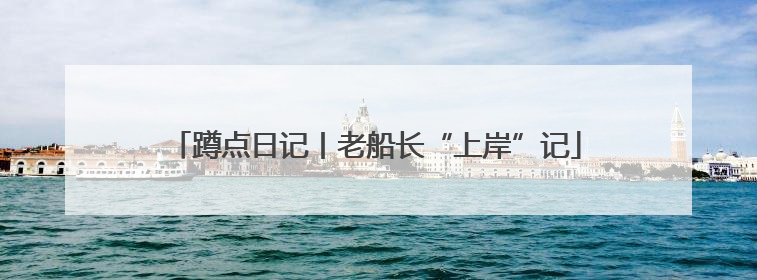 蹲点日记丨老船长“上岸”记