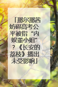 那尔那茜妨碍高考公平被指“内娱董小姐”？《长安的荔枝》播出未受影响