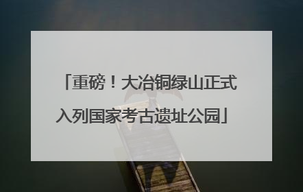 重磅！大冶铜绿山正式入列国家考古遗址公园