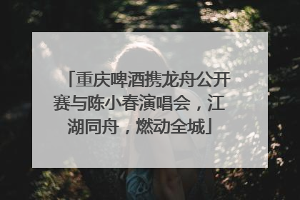 重庆啤酒携龙舟公开赛与陈小春演唱会，江湖同舟，燃动全城