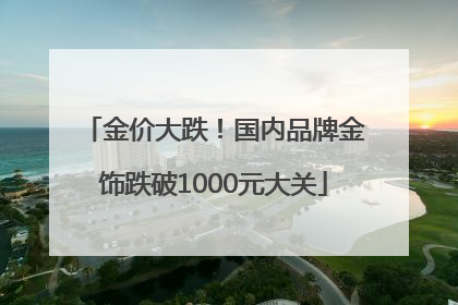 金价大跌！国内品牌金饰跌破1000元大关