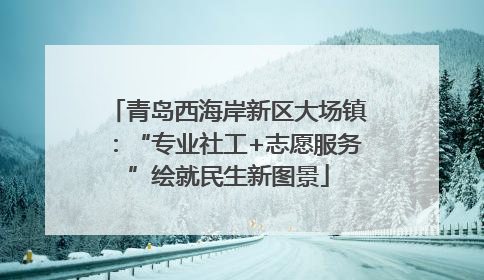 青岛西海岸新区大场镇：“专业社工+志愿服务”绘就民生新图景