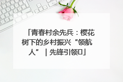 青春村余先兵：樱花树下的乡村振兴“领航人”｜先锋引领⑪