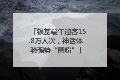 银基端午迎客15.8万人次，神话体验强势“圈粉”