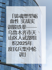 铸魂塑型砺血性 实战实训锻铁拳——乌鲁木齐市天山区人武部组织2025年度民兵集中轮训